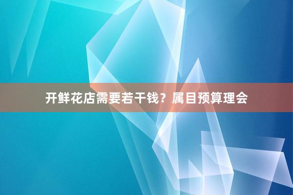 开鲜花店需要若干钱？属目预算理会