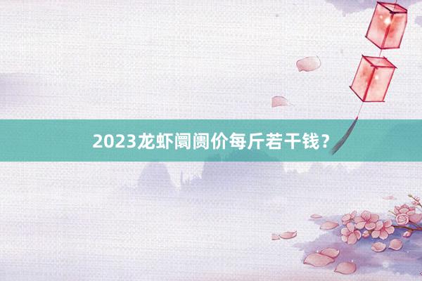 2023龙虾阛阓价每斤若干钱？